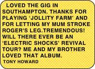 Loved the gig in Southampton. Thanks for playing ‘Jollity Farm’ and for letting my mum stroke Roger's leg.Tremendous! Will there ever be an ‘Electric Shocks’ revival tour? Me and my brother loved that album.                                                     tony howard