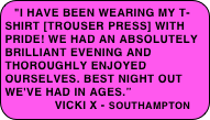 "I have been wearing my t-shirt [Trouser Press] with pride! We had an absolutely brilliant evening and thoroughly enjoyed ourselves. Best night out we've had in ages.”
             Vicki x - southampton
