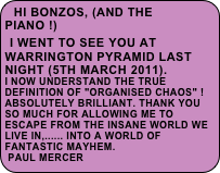 Hi Bonzos, (and the piano !)
 I went to see you at Warrington Pyramid last night (5th March 2011).
I now understand the true definition of "organised chaos" !
Absolutely brilliant. Thank you so much for allowing me to escape from the insane world we live in,...... into a world of fantastic mayhem.                        Paul Mercer