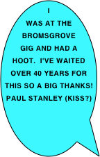 I
was at the Bromsgrove gig and had a hoot.  I've waited over 40 years for this so a big THANKS! 
PAUL STANLEY (KISS?)

