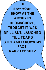 Hi saw your show at The Artrix in Bromsgrove, thought it was brilliant, laughed till tears streamed down my face.
mark ledbury