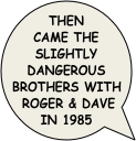 then came the slightly dangerous brothers with roger & Dave in 1985