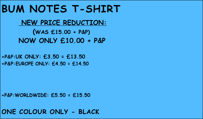 bum notes t-shirt
       new Price REDUCTION:
           (was £15.00 + P&P)  
      NOW only £10.00 + P&P

+P&P:UK only: £3.50 = £13.50
+P&P:europe only: £4.50 = £14.50
+P&P:worldwide: £5.50 = £15.50￼

one colour only - black
4 sizes: m, l, xl and xxl 
(‘cos we love our biggest fans!)

